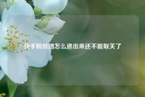 快手粉丝团怎么退出来还不能取关了