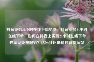 抖音业务24小时在线下单免费，抖音业务24小时在线下单，如何在抖音上实现24小时在线下单并享受免费服务？亿乐社区低价自营货源站