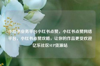 小红书业务平台小红书点赞，小红书点赞网络平台，小红书点赞攻略，让你的作品更受欢迎亿乐社区SUP货源站