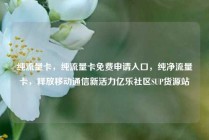 纯流量卡，纯流量卡免费申请入口，纯净流量卡，释放移动通信新活力亿乐社区SUP货源站