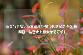 波音与卡塔尔航空达成210架飞机创纪录协议 特朗普：波音史上最大单笔订单！