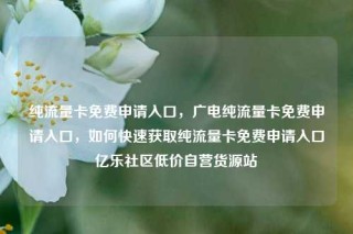 纯流量卡免费申请入口，广电纯流量卡免费申请入口，如何快速获取纯流量卡免费申请入口亿乐社区低价自营货源站