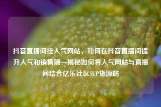 抖音直播间挂人气网站，如何在抖音直播间提升人气和销售额—揭秘如何将人气网站与直播间结合亿乐社区SUP货源站