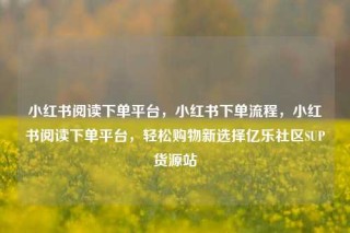 小红书阅读下单平台，小红书下单流程，小红书阅读下单平台，轻松购物新选择亿乐社区SUP货源站