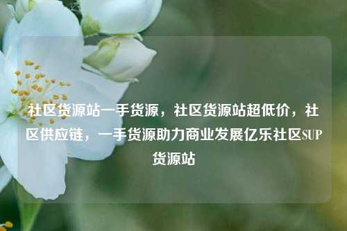 社区货源站一手货源，社区货源站超低价，社区供应链，一手货源助力商业发展亿乐社区SUP货源站  第1张