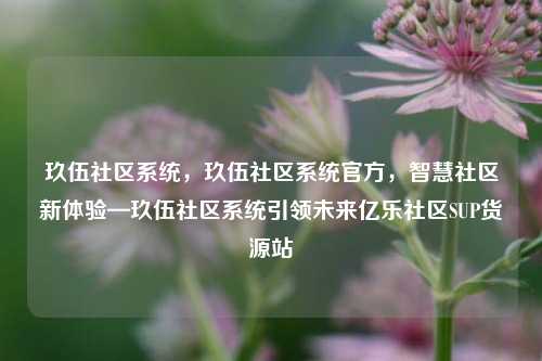 玖伍社区系统，玖伍社区系统官方，智慧社区新体验—玖伍社区系统引领未来亿乐社区SUP货源站  第1张