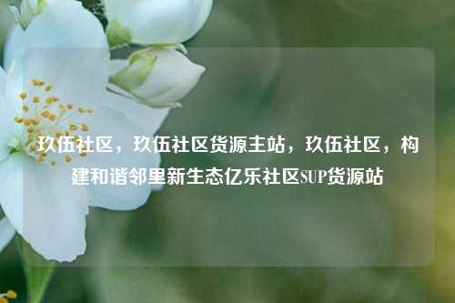 玖伍社区，玖伍社区货源主站，玖伍社区，构建和谐邻里新生态亿乐社区SUP货源站  第1张