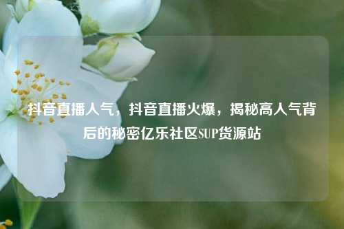 抖音直播人气	，抖音直播火爆，揭秘高人气背后的秘密亿乐社区SUP货源站  第1张