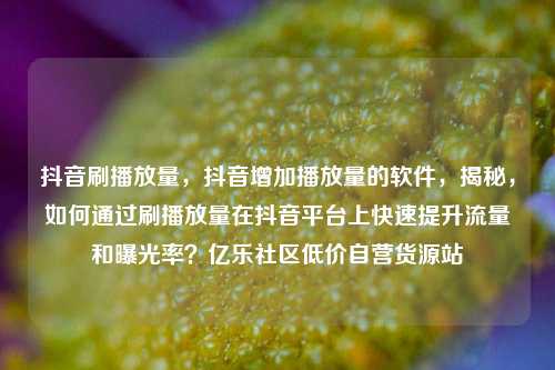 抖音刷播放量，抖音增加播放量的软件	，揭秘，如何通过刷播放量在抖音平台上快速提升流量和曝光率？亿乐社区低价自营货源站  第1张