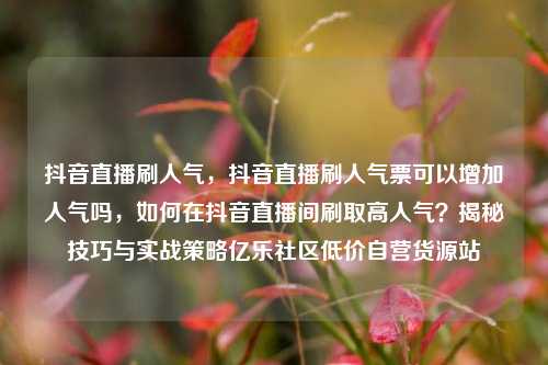 抖音直播刷人气	，抖音直播刷人气票可以增加人气吗，如何在抖音直播间刷取高人气？揭秘技巧与实战策略亿乐社区低价自营货源站  第1张