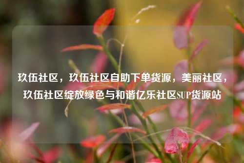 玖伍社区	，玖伍社区自助下单货源，美丽社区，玖伍社区绽放绿色与和谐亿乐社区SUP货源站  第1张